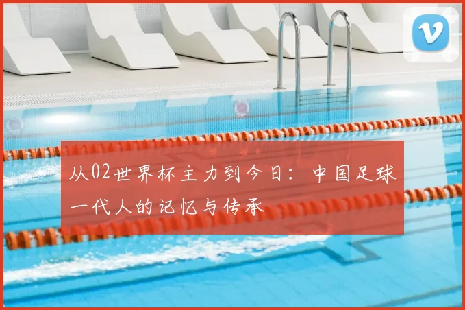 从02世界杯主力到今日：中国足球一代人的记忆与传承