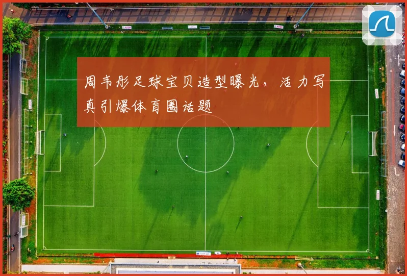 周韦彤足球宝贝造型曝光，活力写真引爆体育圈话题