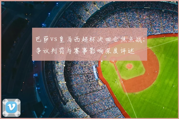 巴萨vs皇马西超杯次回合焦点战：争议判罚与赛事影响深度评述