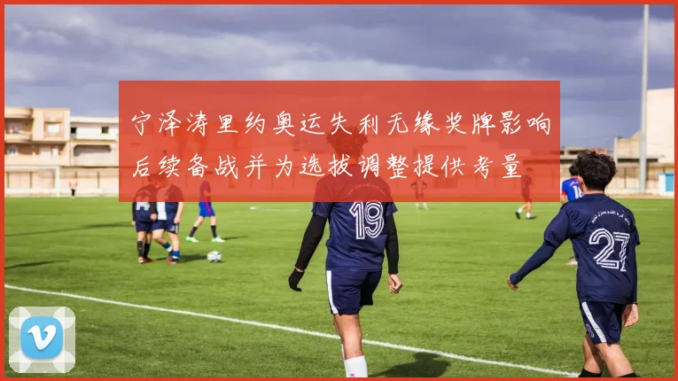 宁泽涛里约奥运失利无缘奖牌影响后续备战并为选拔调整提供考量