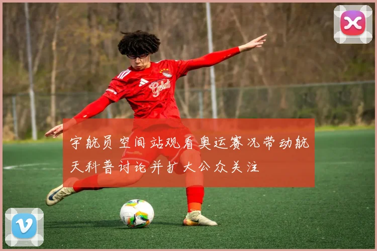 宇航员空间站观看奥运赛况带动航天科普讨论并扩大公众关注