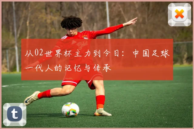 从02世界杯主力到今日：中国足球一代人的记忆与传承