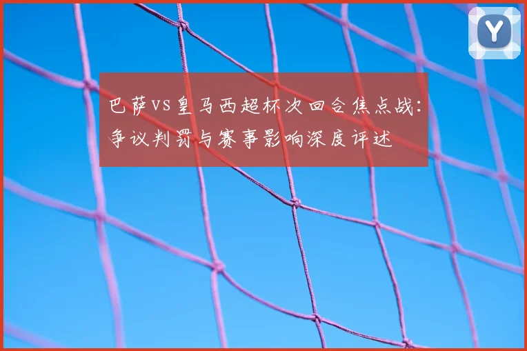 巴萨vs皇马西超杯次回合焦点战：争议判罚与赛事影响深度评述
