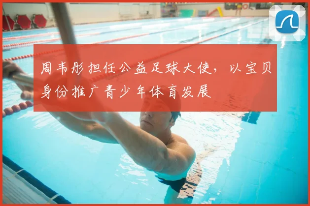 周韦彤担任公益足球大使，以宝贝身份推广青少年体育发展